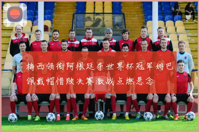 梅西领衔阿根廷夺世界杯冠军姆巴佩戴帽惜败决赛激战点燃悬念