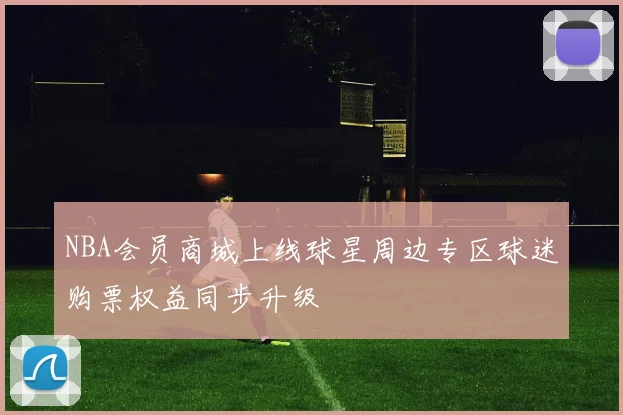 NBA会员商城上线球星周边专区球迷购票权益同步升级