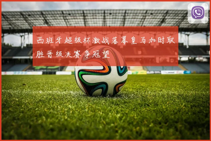 西班牙超级杯激战落幕皇马加时取胜晋级决赛争冠望