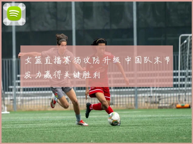 女篮直播赛场攻防升级 中国队末节发力赢得关键胜利