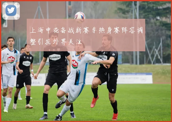 上海申花备战新赛季热身赛阵容调整引发外界关注