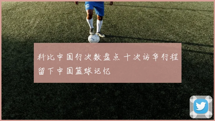 科比中国行次数盘点 十次访华行程留下中国篮球记忆