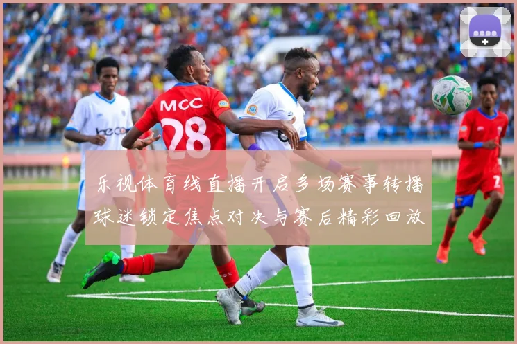乐视体育线直播开启多场赛事转播球迷锁定焦点对决与赛后精彩回放