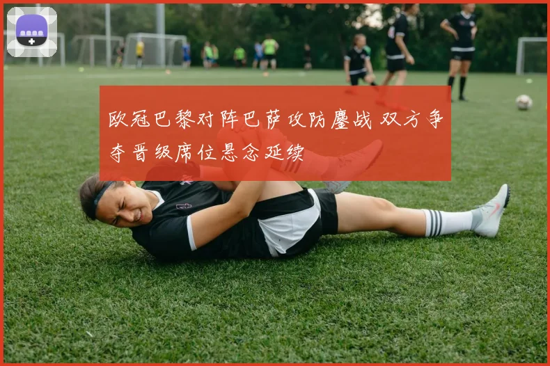 欧冠巴黎对阵巴萨攻防鏖战 双方争夺晋级席位悬念延续