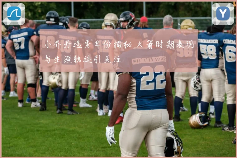 小乔丹选秀年份揭秘 火箭时期表现与生涯轨迹引关注