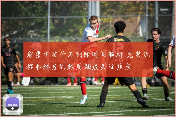彩票中奖千万到账时间解析 兑奖流程和税后到账周期成关注焦点
