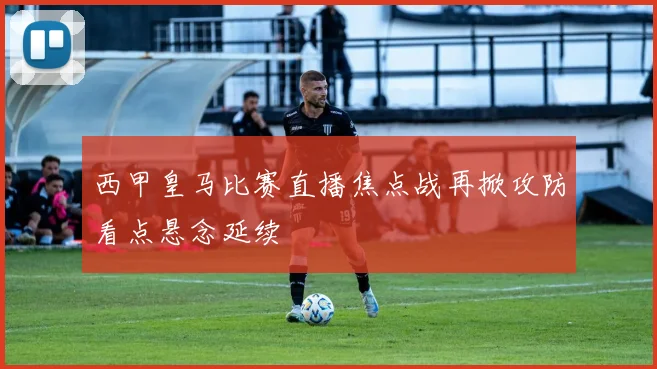 西甲皇马比赛直播焦点战再掀攻防看点悬念延续