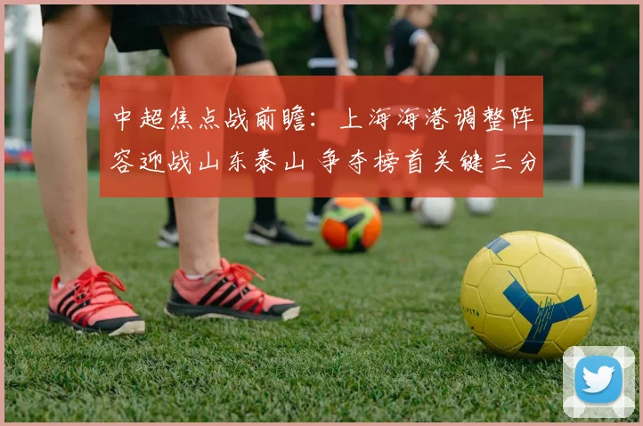 中超焦点战前瞻：上海海港调整阵容迎战山东泰山 争夺榜首关键三分
