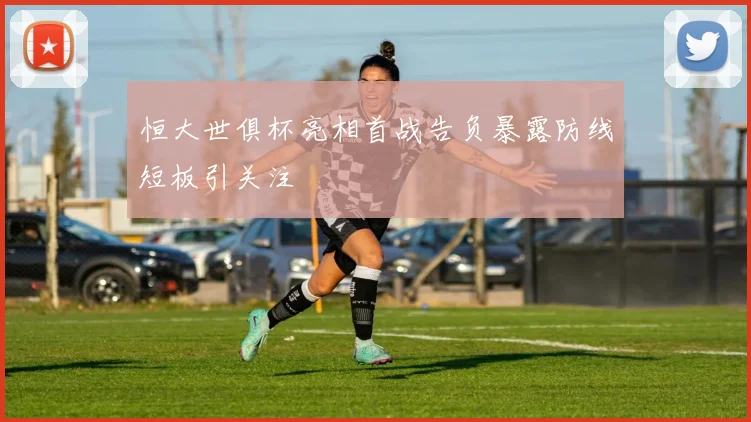 恒大世俱杯亮相首战告负暴露防线短板引关注