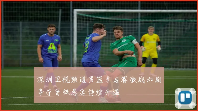 深圳卫视频道男篮季后赛激战加剧争夺晋级悬念持续升温