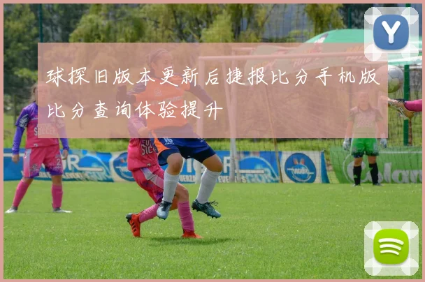 球探旧版本更新后捷报比分手机版比分查询体验提升