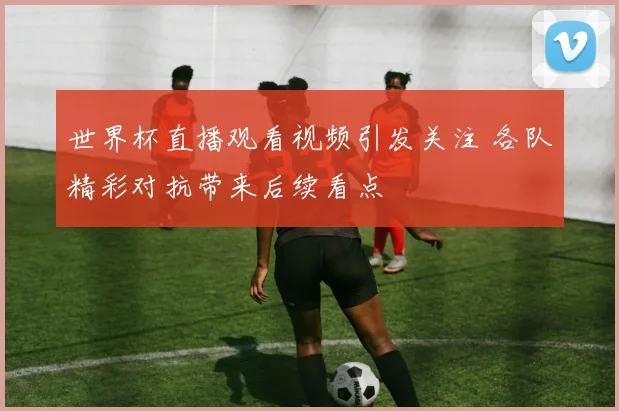 世界杯直播观看视频引发关注 各队精彩对抗带来后续看点