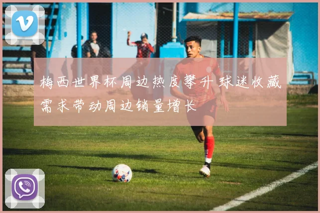 梅西世界杯周边热度攀升 球迷收藏需求带动周边销量增长