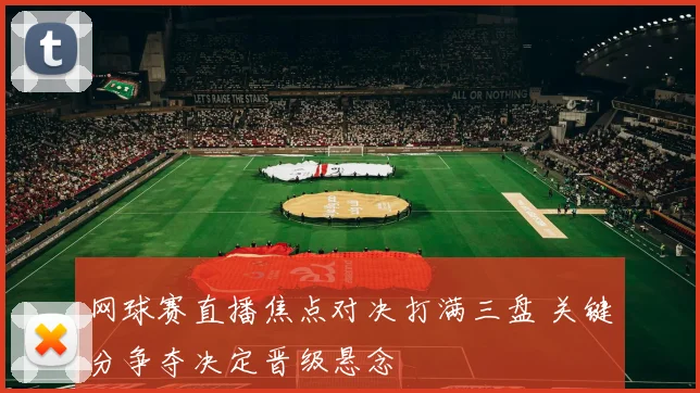 网球赛直播焦点对决打满三盘 关键分争夺决定晋级悬念