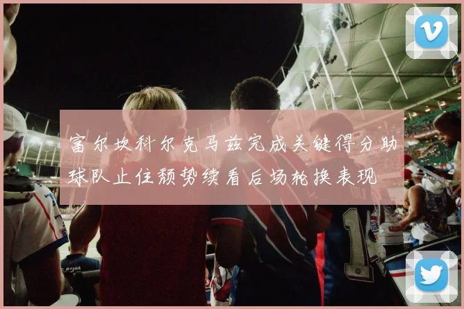 富尔坎科尔克马兹完成关键得分助球队止住颓势续看后场轮换表现