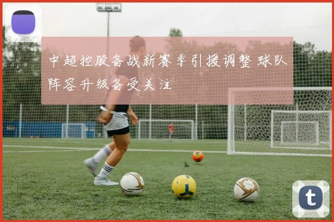 中超控股备战新赛季引援调整 球队阵容升级备受关注