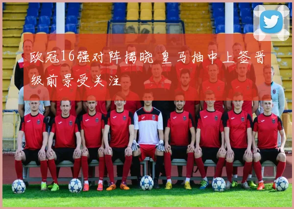 欧冠16强对阵揭晓 皇马抽中上签晋级前景受关注