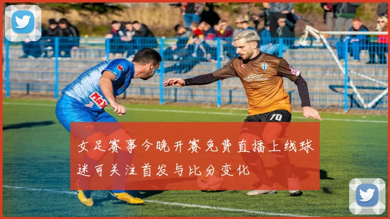 女足赛事今晚开赛免费直播上线球迷可关注首发与比分变化
