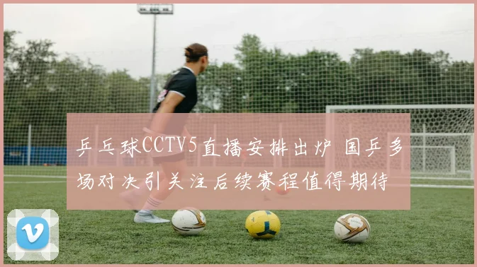 乒乓球CCTV5直播安排出炉 国乒多场对决引关注后续赛程值得期待