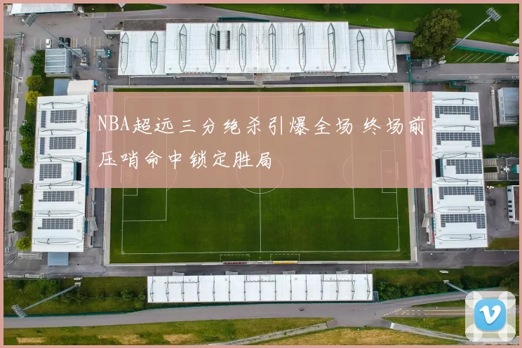 NBA超远三分绝杀引爆全场 终场前压哨命中锁定胜局