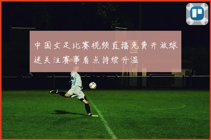 中国女足比赛视频直播免费开放球迷关注赛事看点持续升温