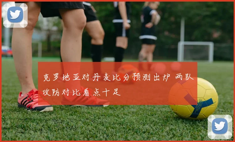 克罗地亚对丹麦比分预测出炉 两队攻防对比看点十足