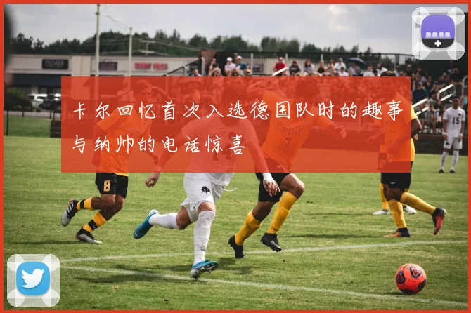 卡尔回忆首次入选德国队时的趣事与纳帅的电话惊喜