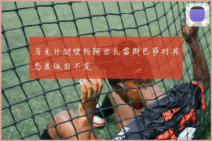 马竞计划续约阿尔瓦雷斯巴萨对其态度依旧不变