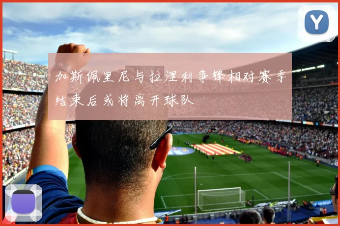 加斯佩里尼与拉涅利争锋相对赛季结束后或将离开球队