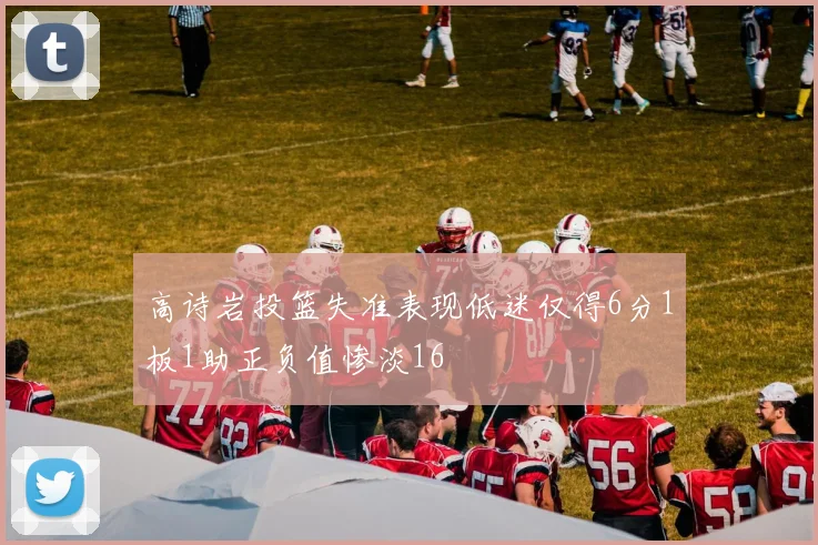 高诗岩投篮失准表现低迷仅得6分1板1助正负值惨淡16
