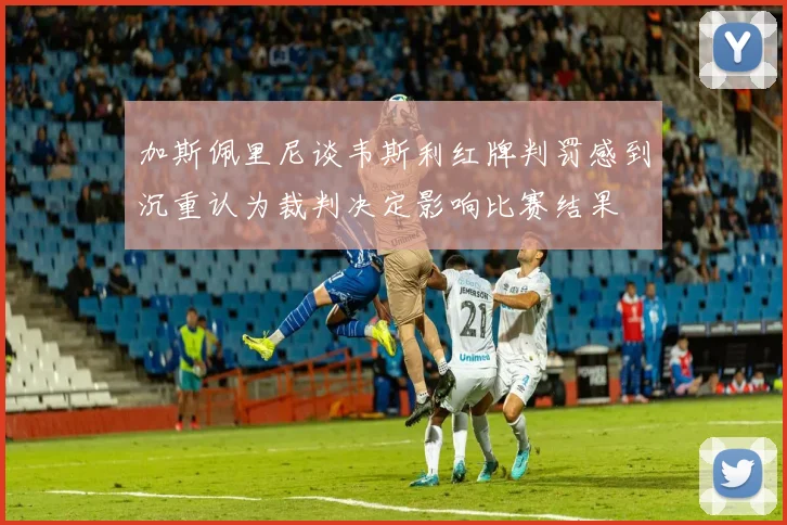 加斯佩里尼谈韦斯利红牌判罚感到沉重认为裁判决定影响比赛结果