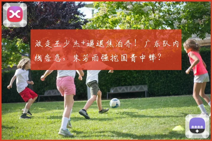 放走王少杰+逼退焦泊乔！广东队内线告急，朱芳雨强挖国青中锋？