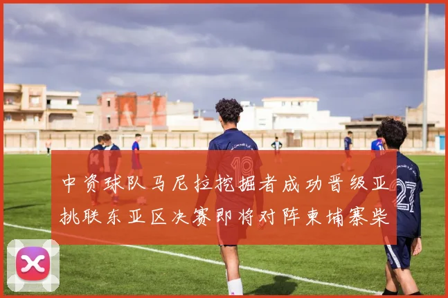 中资球队马尼拉挖掘者成功晋级亚挑联东亚区决赛即将对阵柬埔寨柴桢
