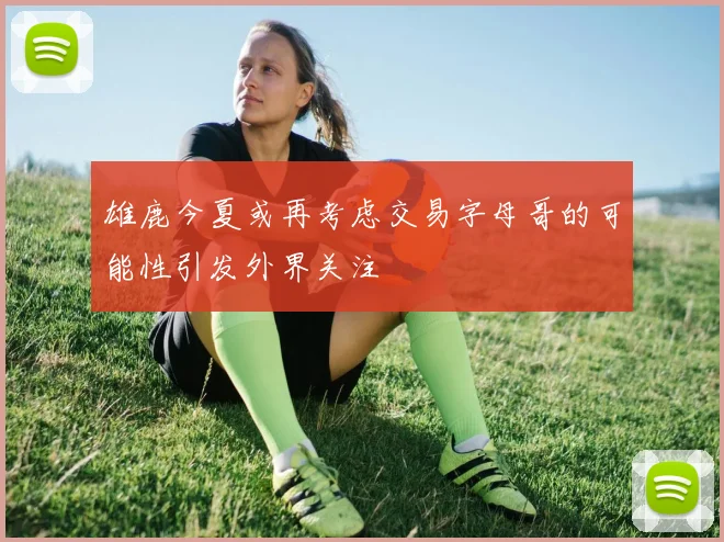 雄鹿今夏或再考虑交易字母哥的可能性引发外界关注
